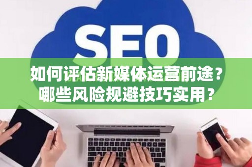 如何评估新媒体运营前途？哪些风险规避技巧实用？